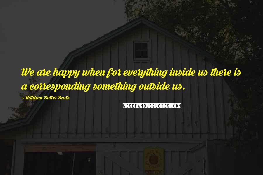 William Butler Yeats Quotes: We are happy when for everything inside us there is a corresponding something outside us.