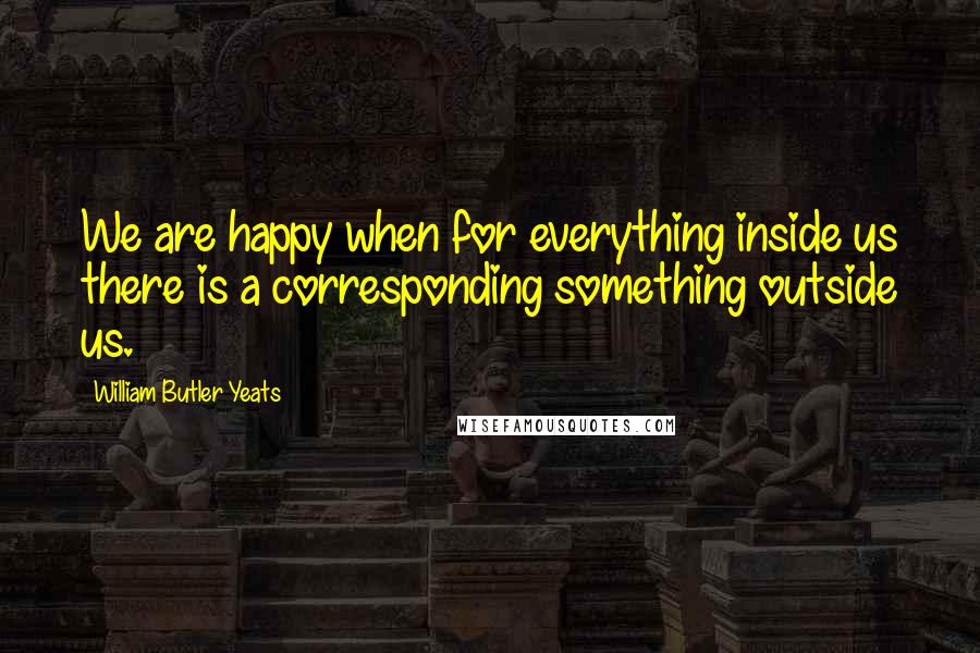 William Butler Yeats Quotes: We are happy when for everything inside us there is a corresponding something outside us.