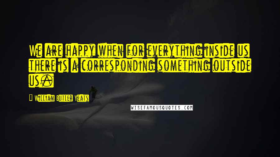 William Butler Yeats Quotes: We are happy when for everything inside us there is a corresponding something outside us.