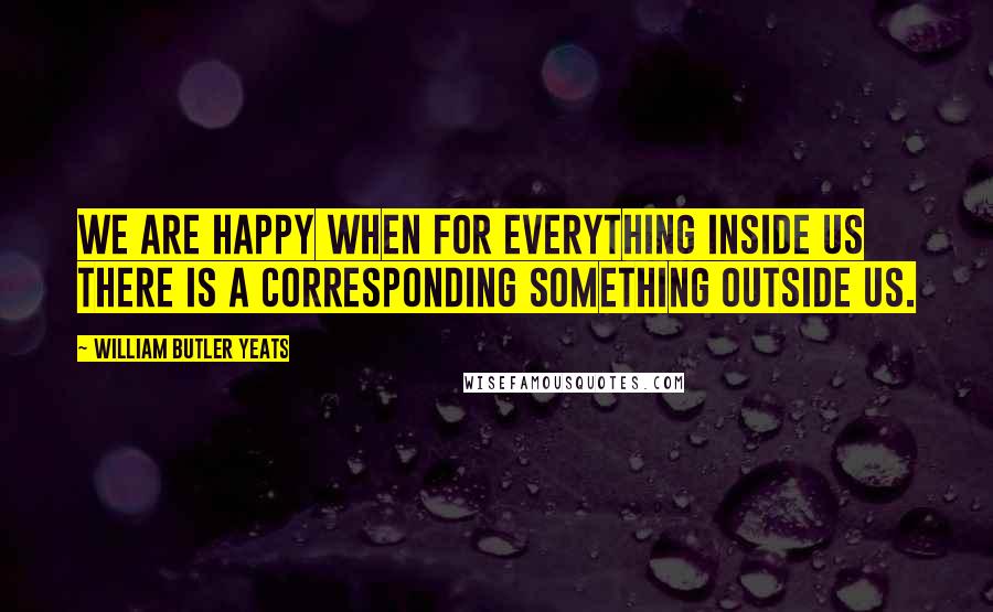 William Butler Yeats Quotes: We are happy when for everything inside us there is a corresponding something outside us.