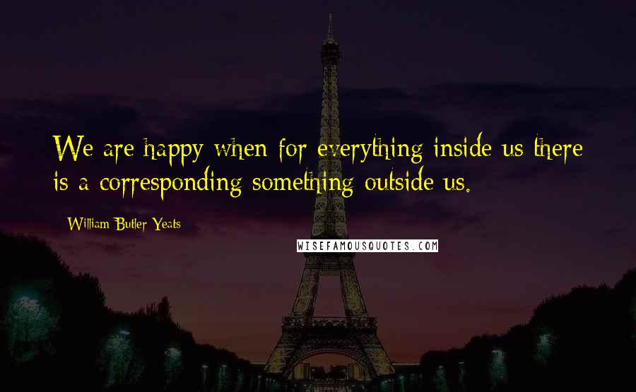 William Butler Yeats Quotes: We are happy when for everything inside us there is a corresponding something outside us.
