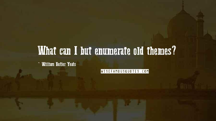 William Butler Yeats Quotes: What can I but enumerate old themes?