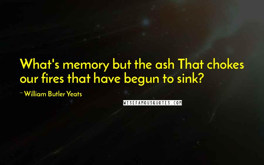 William Butler Yeats Quotes: What's memory but the ash That chokes our fires that have begun to sink?