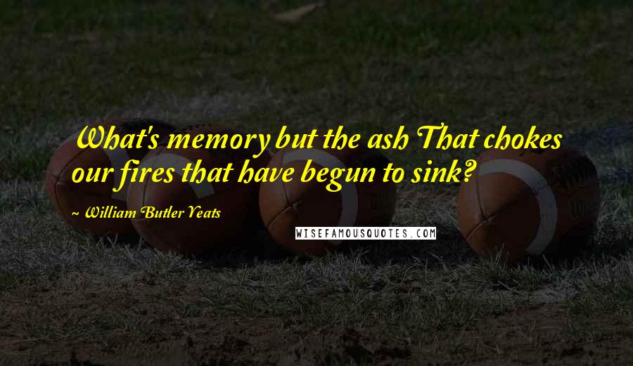 William Butler Yeats Quotes: What's memory but the ash That chokes our fires that have begun to sink?