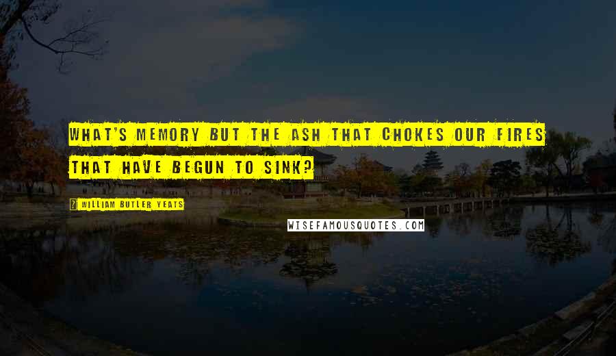 William Butler Yeats Quotes: What's memory but the ash That chokes our fires that have begun to sink?