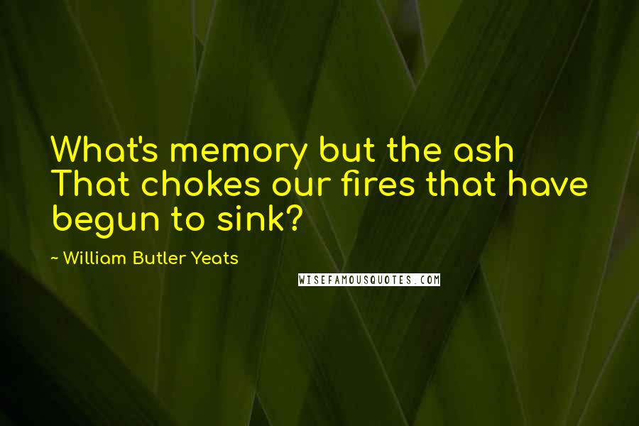 William Butler Yeats Quotes: What's memory but the ash That chokes our fires that have begun to sink?