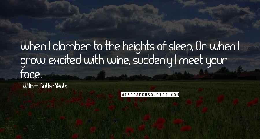 William Butler Yeats Quotes: When I clamber to the heights of sleep, Or when I grow excited with wine, suddenly I meet your face.
