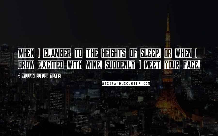 William Butler Yeats Quotes: When I clamber to the heights of sleep, Or when I grow excited with wine, suddenly I meet your face.