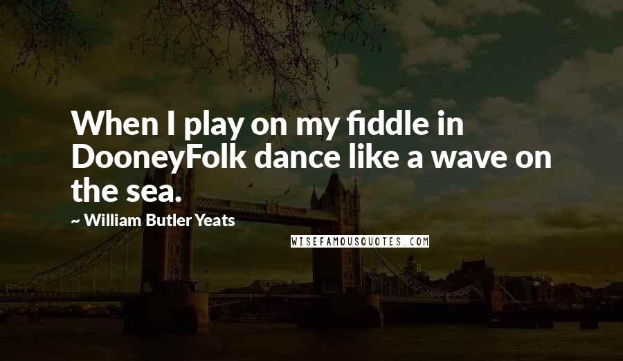 William Butler Yeats Quotes: When I play on my fiddle in DooneyFolk dance like a wave on the sea.