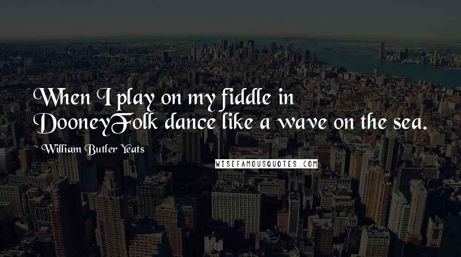 William Butler Yeats Quotes: When I play on my fiddle in DooneyFolk dance like a wave on the sea.