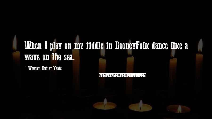 William Butler Yeats Quotes: When I play on my fiddle in DooneyFolk dance like a wave on the sea.