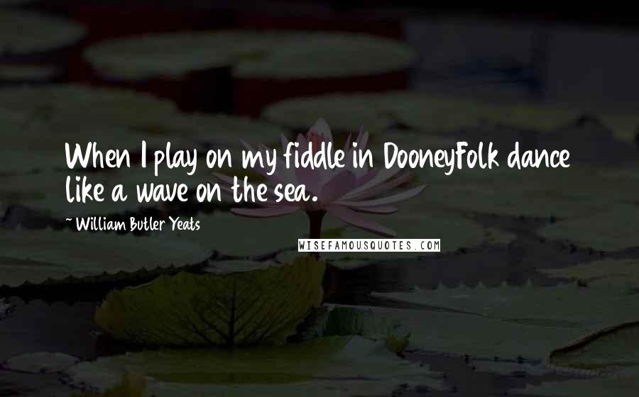 William Butler Yeats Quotes: When I play on my fiddle in DooneyFolk dance like a wave on the sea.