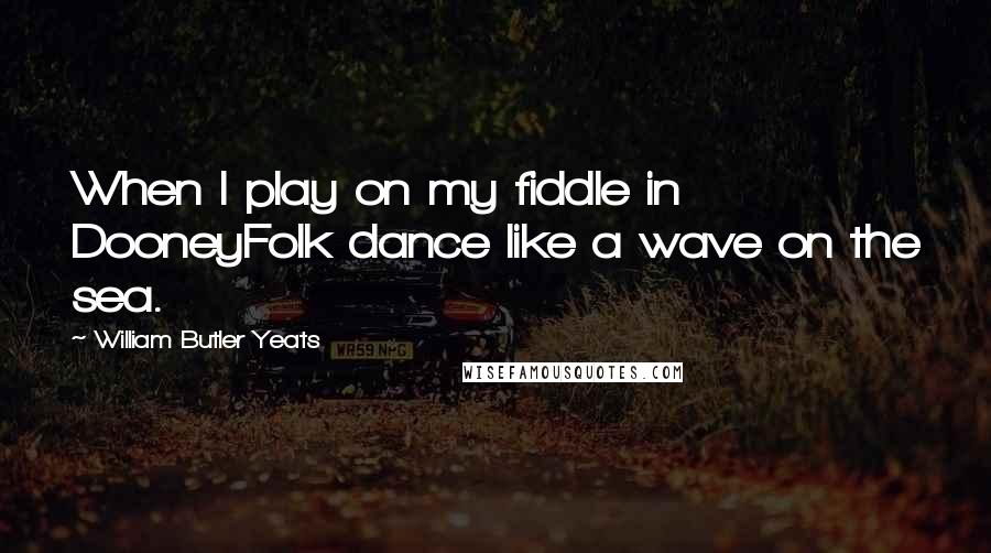 William Butler Yeats Quotes: When I play on my fiddle in DooneyFolk dance like a wave on the sea.