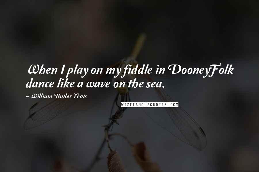 William Butler Yeats Quotes: When I play on my fiddle in DooneyFolk dance like a wave on the sea.