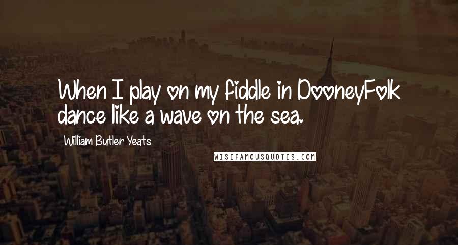 William Butler Yeats Quotes: When I play on my fiddle in DooneyFolk dance like a wave on the sea.