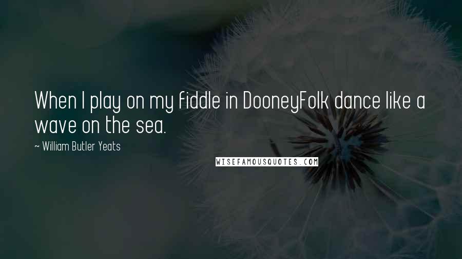 William Butler Yeats Quotes: When I play on my fiddle in DooneyFolk dance like a wave on the sea.