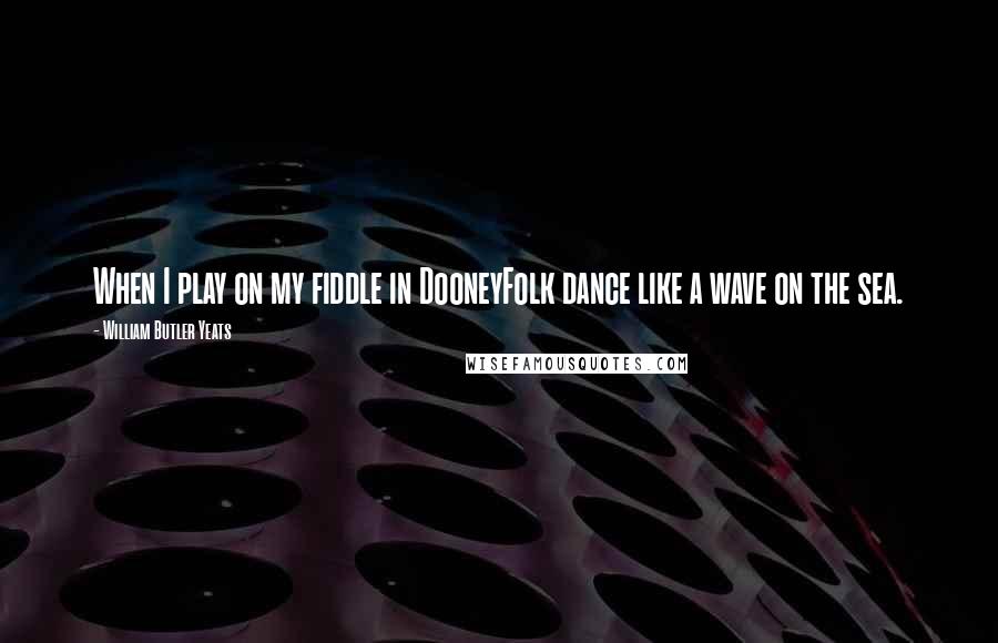 William Butler Yeats Quotes: When I play on my fiddle in DooneyFolk dance like a wave on the sea.