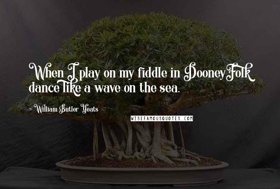 William Butler Yeats Quotes: When I play on my fiddle in DooneyFolk dance like a wave on the sea.