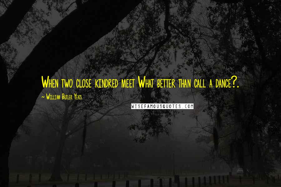 William Butler Yeats Quotes: When two close kindred meet What better than call a dance?.