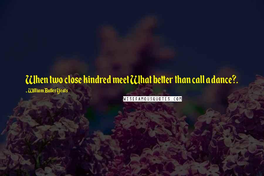 William Butler Yeats Quotes: When two close kindred meet What better than call a dance?.
