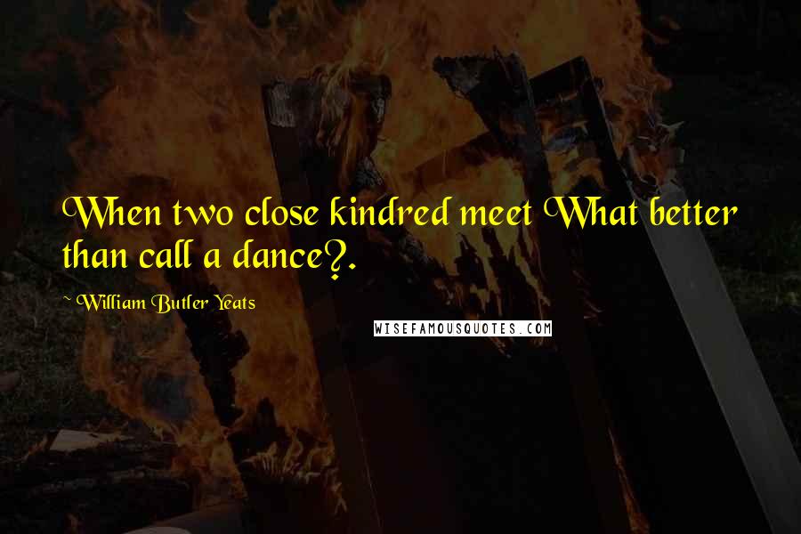 William Butler Yeats Quotes: When two close kindred meet What better than call a dance?.