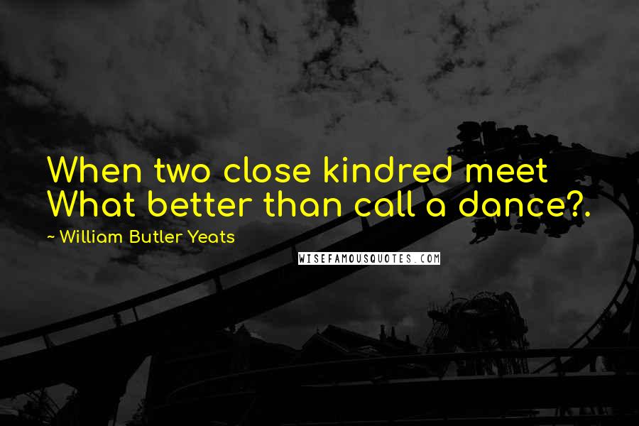 William Butler Yeats Quotes: When two close kindred meet What better than call a dance?.