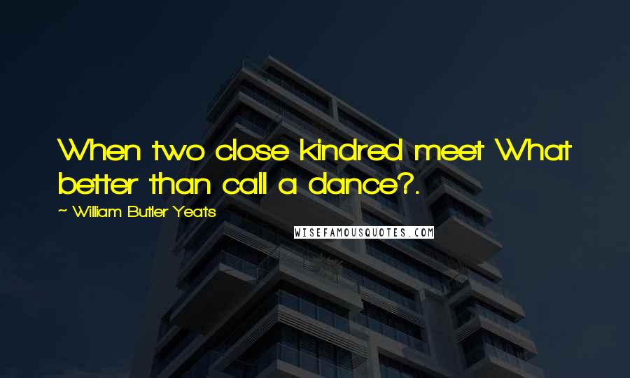 William Butler Yeats Quotes: When two close kindred meet What better than call a dance?.