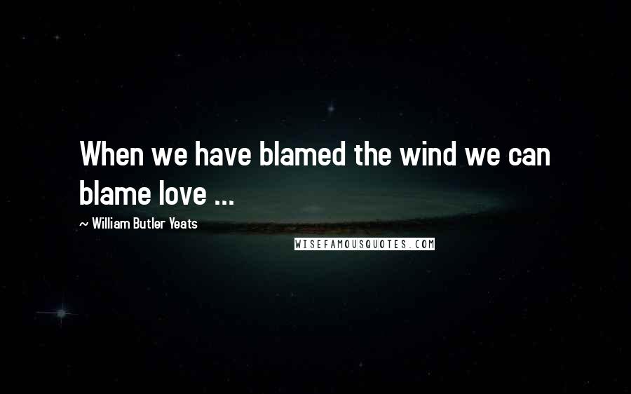 William Butler Yeats Quotes: When we have blamed the wind we can blame love ...
