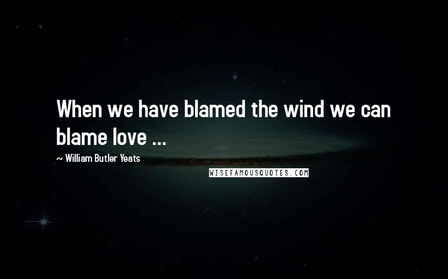 William Butler Yeats Quotes: When we have blamed the wind we can blame love ...