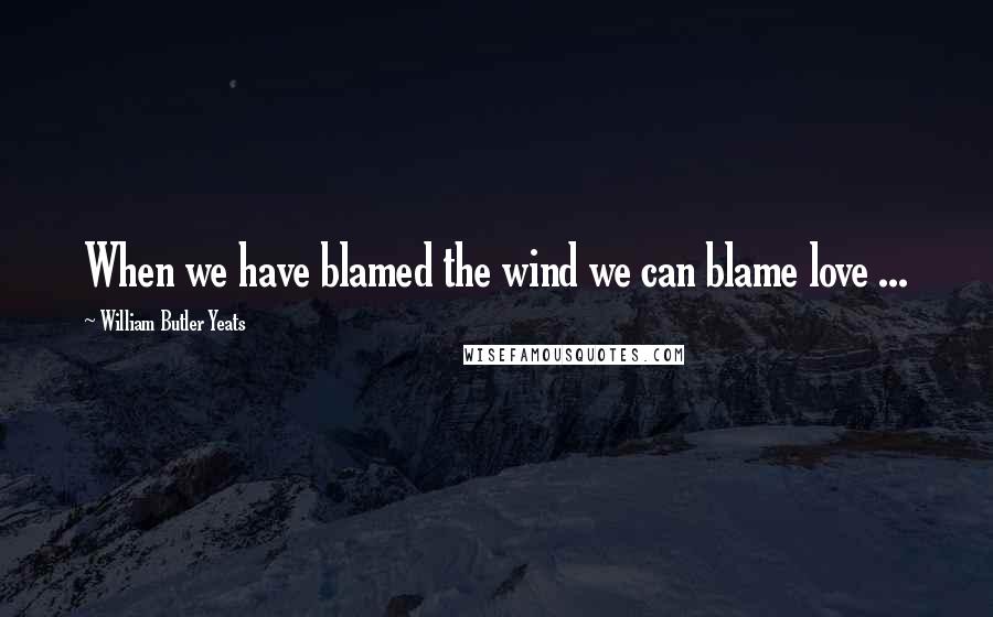 William Butler Yeats Quotes: When we have blamed the wind we can blame love ...