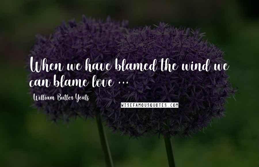 William Butler Yeats Quotes: When we have blamed the wind we can blame love ...