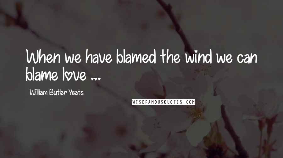 William Butler Yeats Quotes: When we have blamed the wind we can blame love ...