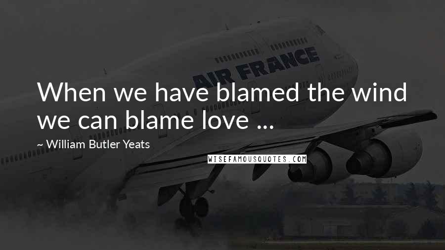 William Butler Yeats Quotes: When we have blamed the wind we can blame love ...