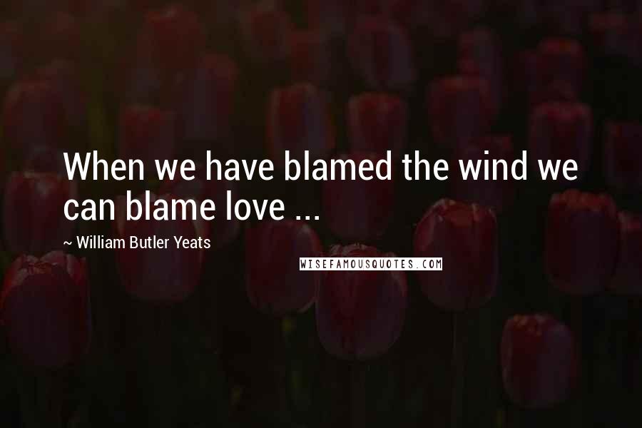 William Butler Yeats Quotes: When we have blamed the wind we can blame love ...