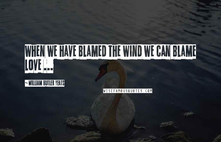 William Butler Yeats Quotes: When we have blamed the wind we can blame love ...