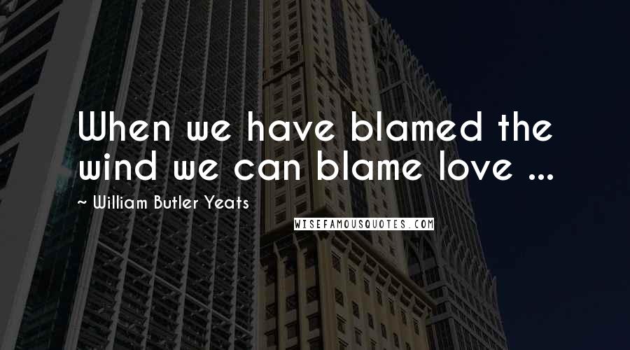 William Butler Yeats Quotes: When we have blamed the wind we can blame love ...