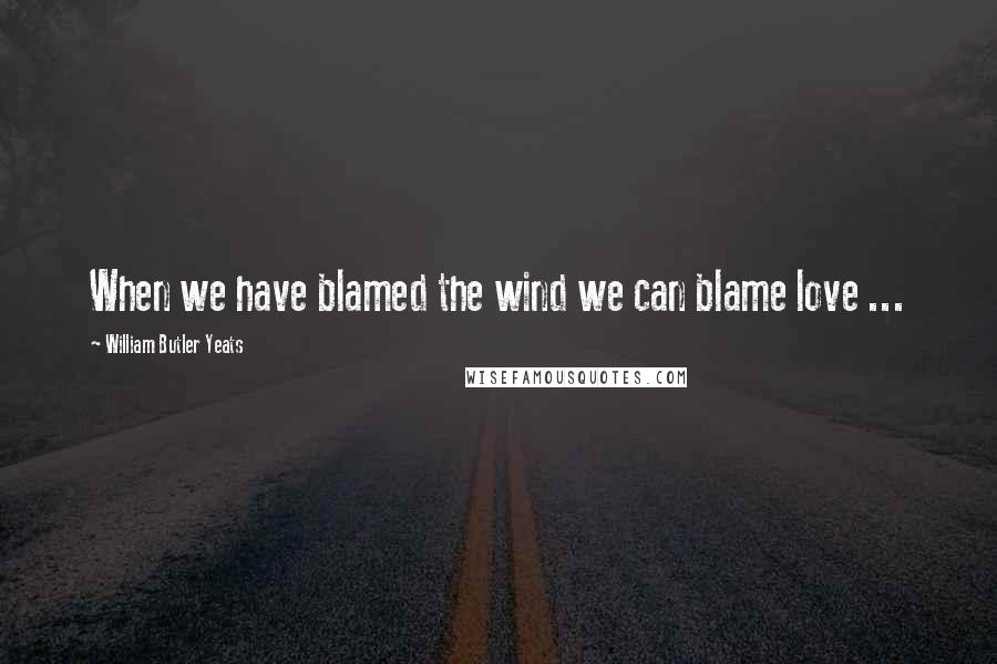 William Butler Yeats Quotes: When we have blamed the wind we can blame love ...