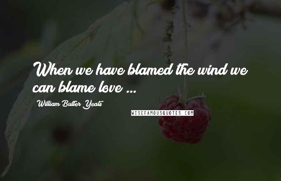 William Butler Yeats Quotes: When we have blamed the wind we can blame love ...