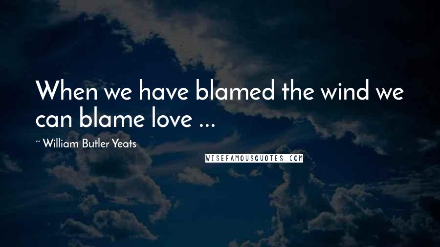 William Butler Yeats Quotes: When we have blamed the wind we can blame love ...