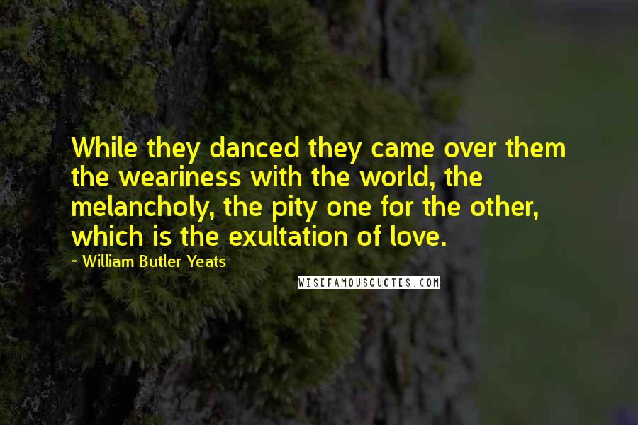 William Butler Yeats Quotes: While they danced they came over them the weariness with the world, the melancholy, the pity one for the other, which is the exultation of love.