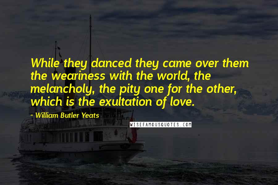 William Butler Yeats Quotes: While they danced they came over them the weariness with the world, the melancholy, the pity one for the other, which is the exultation of love.