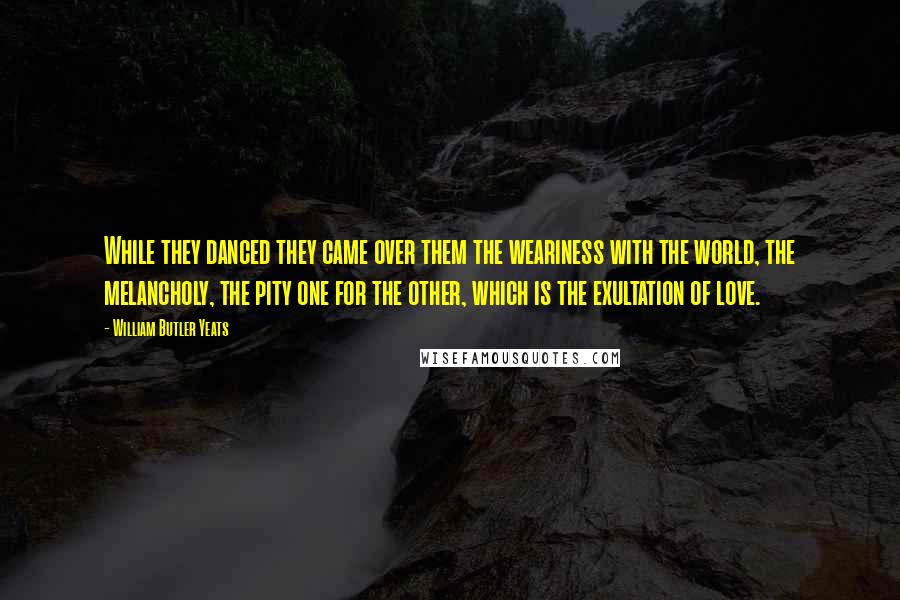 William Butler Yeats Quotes: While they danced they came over them the weariness with the world, the melancholy, the pity one for the other, which is the exultation of love.