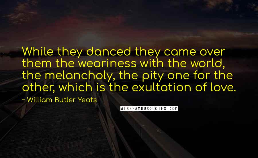 William Butler Yeats Quotes: While they danced they came over them the weariness with the world, the melancholy, the pity one for the other, which is the exultation of love.