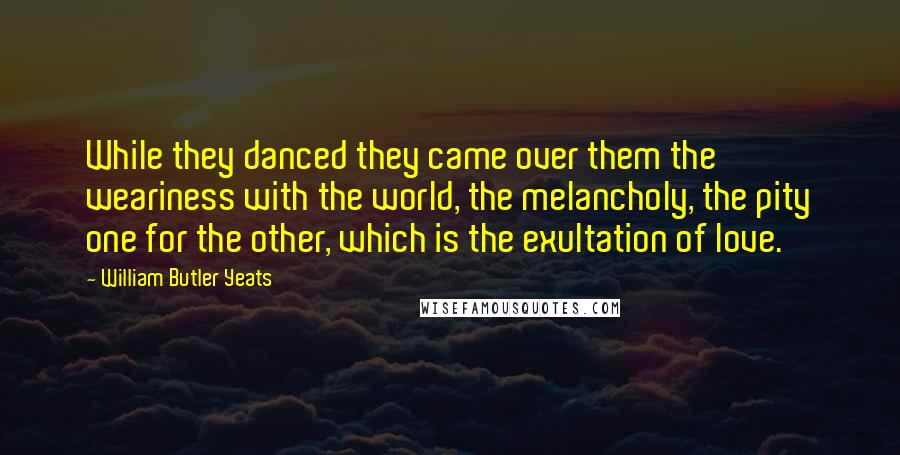 William Butler Yeats Quotes: While they danced they came over them the weariness with the world, the melancholy, the pity one for the other, which is the exultation of love.