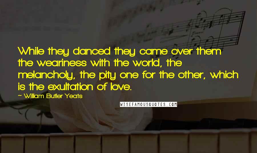 William Butler Yeats Quotes: While they danced they came over them the weariness with the world, the melancholy, the pity one for the other, which is the exultation of love.