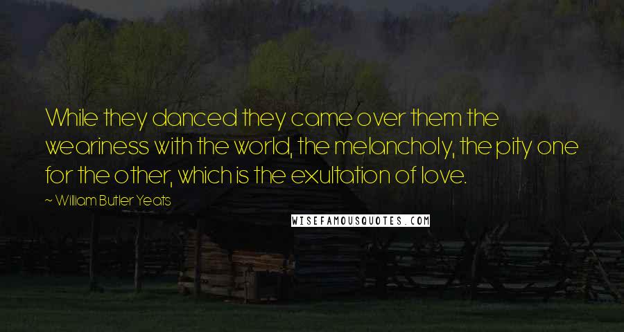 William Butler Yeats Quotes: While they danced they came over them the weariness with the world, the melancholy, the pity one for the other, which is the exultation of love.