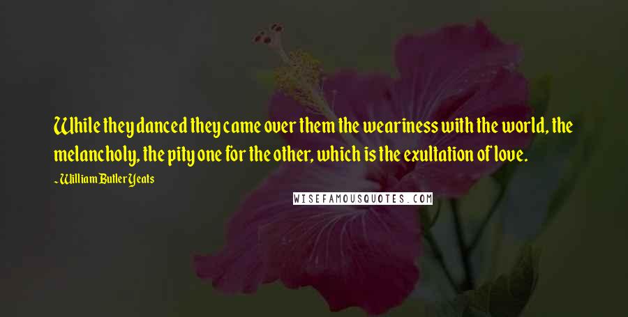 William Butler Yeats Quotes: While they danced they came over them the weariness with the world, the melancholy, the pity one for the other, which is the exultation of love.