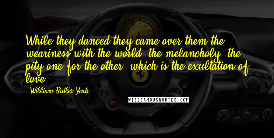 William Butler Yeats Quotes: While they danced they came over them the weariness with the world, the melancholy, the pity one for the other, which is the exultation of love.