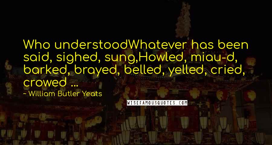 William Butler Yeats Quotes: Who understoodWhatever has been said, sighed, sung,Howled, miau-d, barked, brayed, belled, yelled, cried, crowed ...