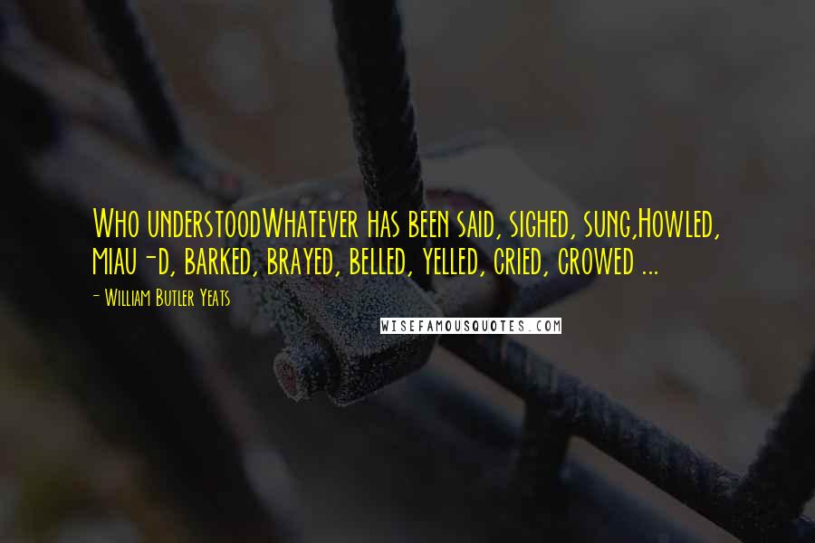 William Butler Yeats Quotes: Who understoodWhatever has been said, sighed, sung,Howled, miau-d, barked, brayed, belled, yelled, cried, crowed ...